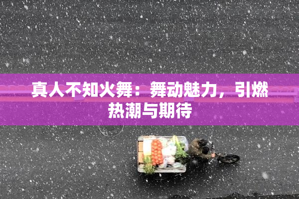 真人不知火舞：舞动魅力，引燃热潮与期待