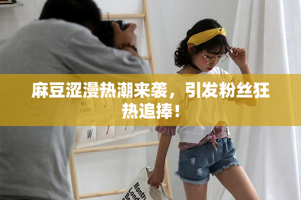 麻豆涩漫热潮来袭，引发粉丝狂热追捧！
