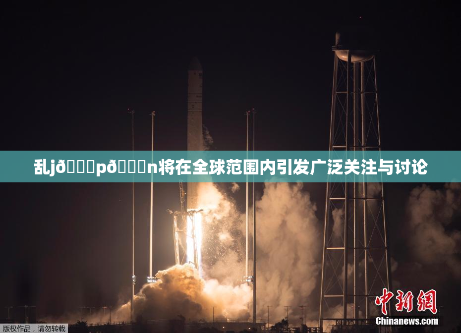 乱j🈚p🈚n将在全球范围内引发广泛关注与讨论
