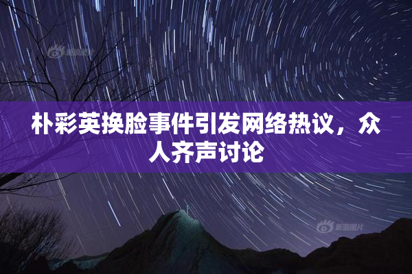 朴彩英换脸事件引发网络热议，众人齐声讨论