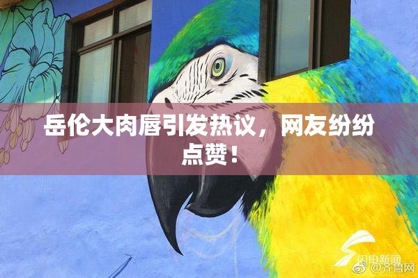 岳伦大肉唇引发热议，网友纷纷点赞！