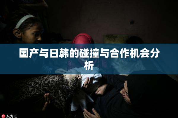 国产与日韩的碰撞与合作机会分析
