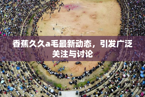 香蕉久久a毛最新动态，引发广泛关注与讨论