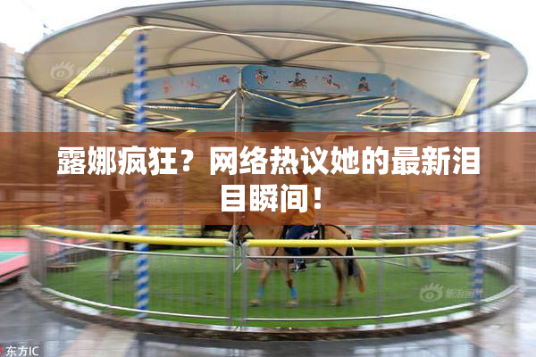 露娜疯狂？网络热议她的最新泪目瞬间！