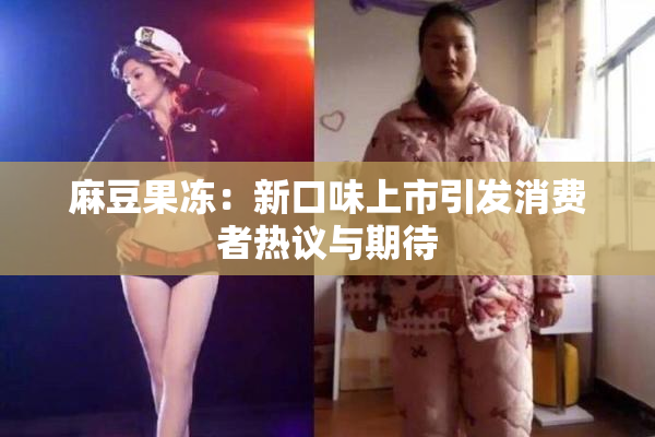 麻豆果冻：新口味上市引发消费者热议与期待