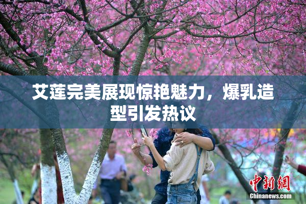 艾莲完美展现惊艳魅力，爆乳造型引发热议