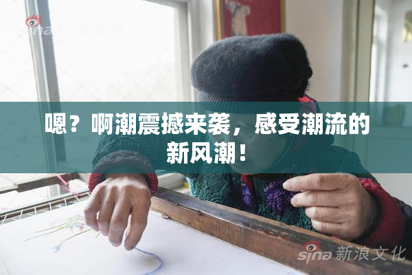 嗯？啊潮震撼来袭，感受潮流的新风潮！