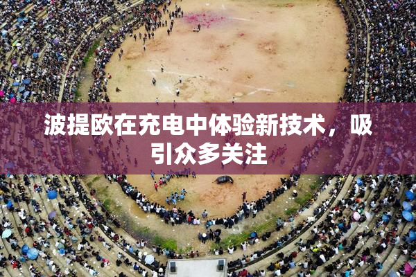 波提欧在充电中体验新技术，吸引众多关注