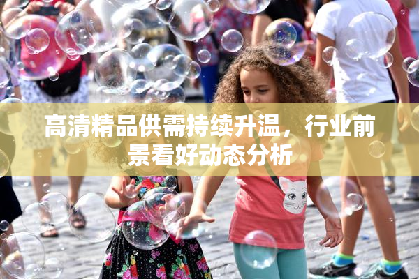 高清精品供需持续升温，行业前景看好动态分析