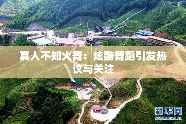 真人不知火舞：炫酷舞蹈引发热议与关注