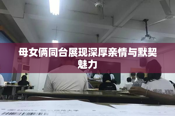 母女俩同台展现深厚亲情与默契魅力