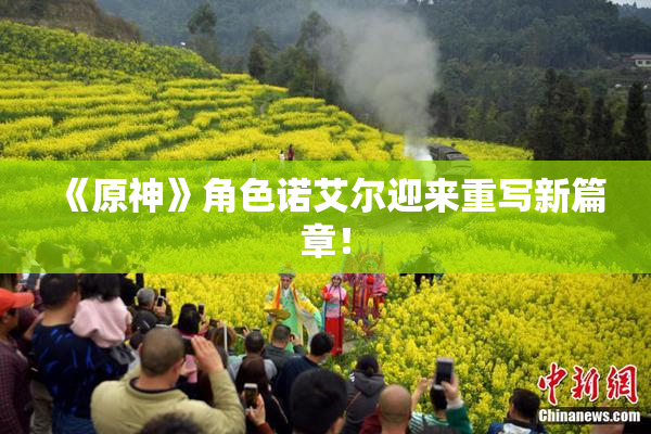 《原神》角色诺艾尔迎来重写新篇章！