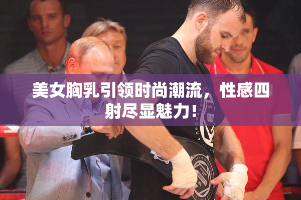 美女胸乳引领时尚潮流，性感四射尽显魅力！