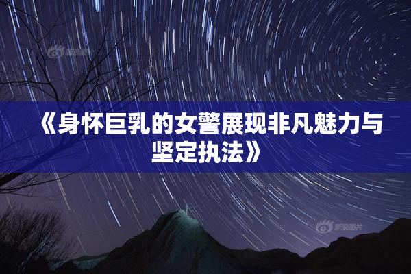 《身怀巨乳的女警展现非凡魅力与坚定执法》