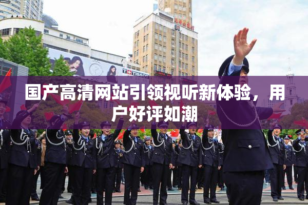 国产高清网站引领视听新体验，用户好评如潮