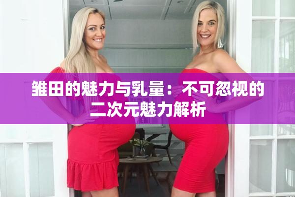 雏田的魅力与乳量：不可忽视的二次元魅力解析