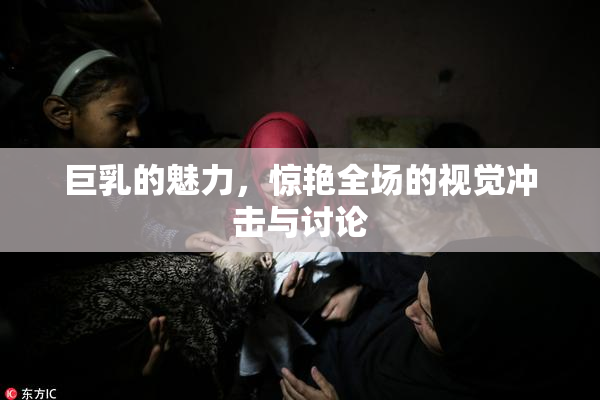 巨乳的魅力，惊艳全场的视觉冲击与讨论