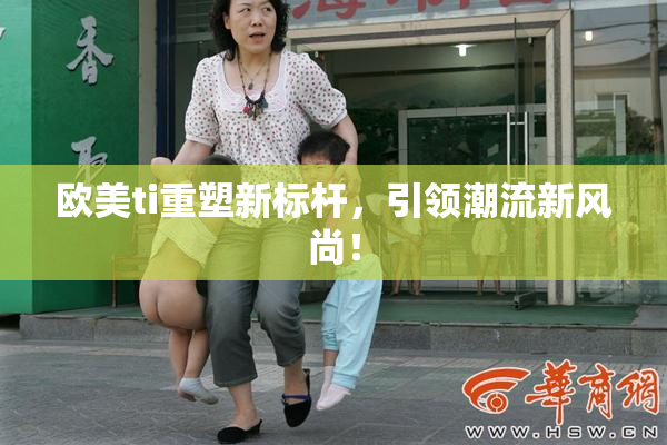 欧美ti重塑新标杆，引领潮流新风尚！