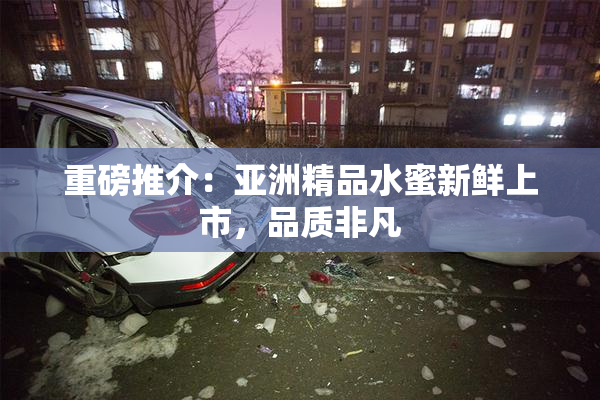 重磅推介：亚洲精品水蜜新鲜上市，品质非凡