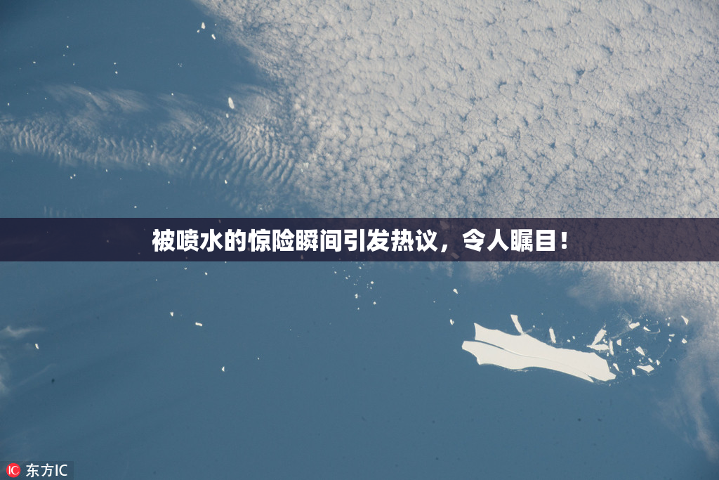被喷水的惊险瞬间引发热议，令人瞩目！