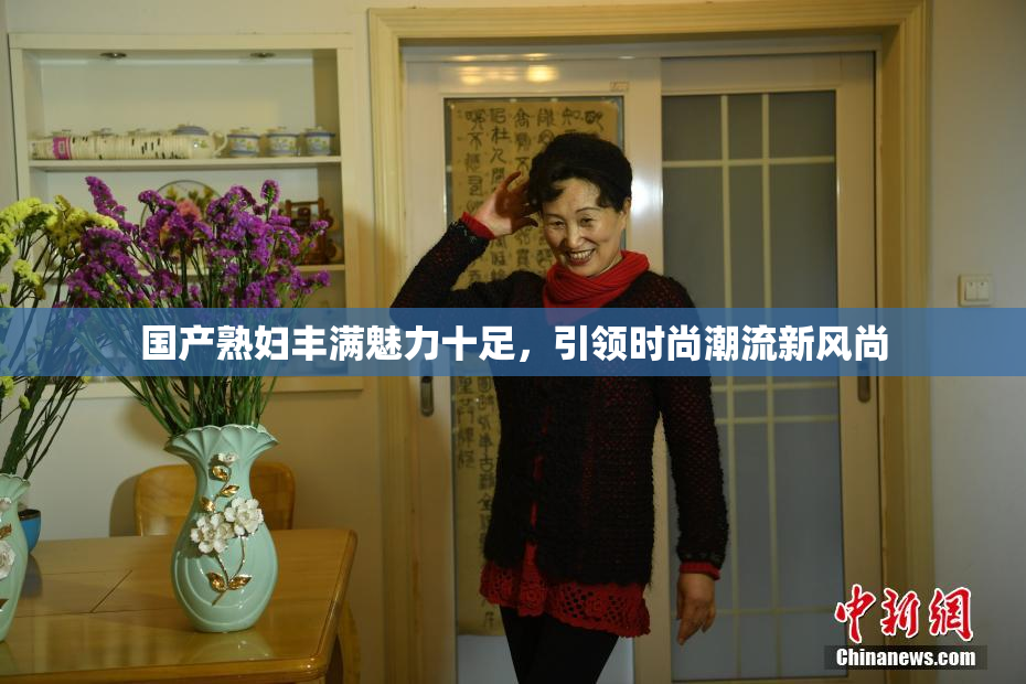 国产熟妇丰满魅力十足，引领时尚潮流新风尚