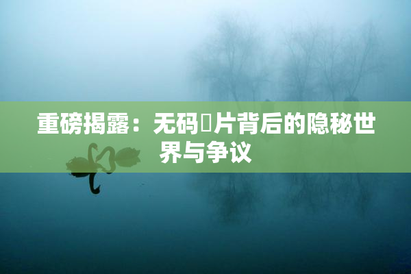 重磅揭露：无码婬片背后的隐秘世界与争议