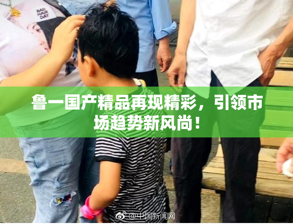 鲁一国产精品再现精彩，引领市场趋势新风尚！