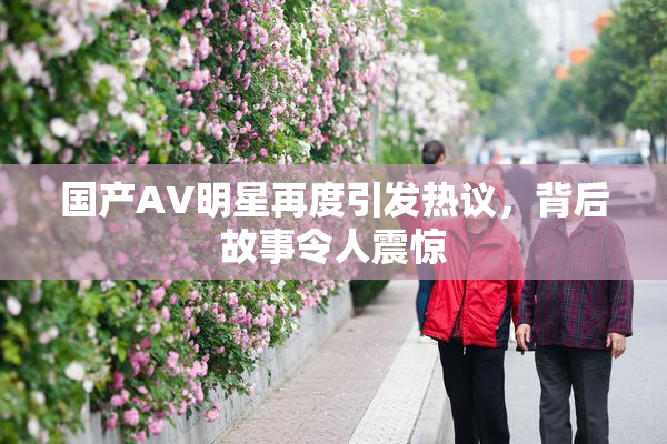 国产AV明星再度引发热议，背后故事令人震惊