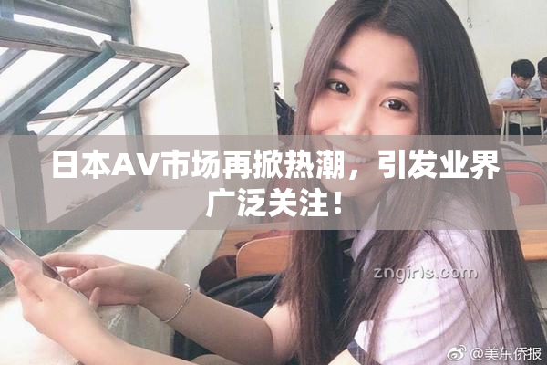 日本AV市场再掀热潮，引发业界广泛关注！