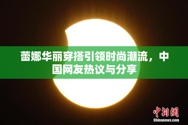 蕾娜华丽穿搭引领时尚潮流，中国网友热议与分享