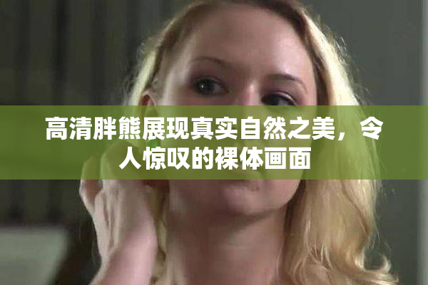 高清胖熊展现真实自然之美，令人惊叹的裸体画面
