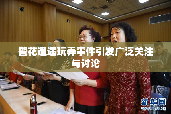 警花遭遇玩弄事件引发广泛关注与讨论