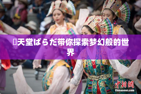 妺天堂ぱらだ带你探索梦幻般的世界