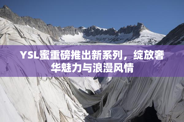 YSL蜜重磅推出新系列，绽放奢华魅力与浪漫风情