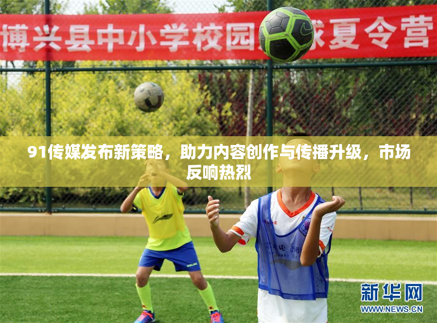 91传媒发布新策略，助力内容创作与传播升级，市场反响热烈