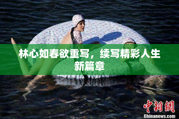 林心如春欲重写，续写精彩人生新篇章