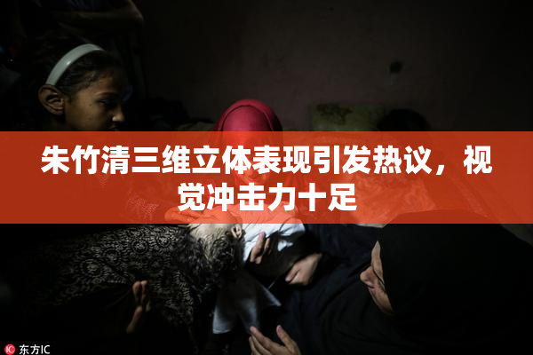 朱竹清三维立体表现引发热议，视觉冲击力十足