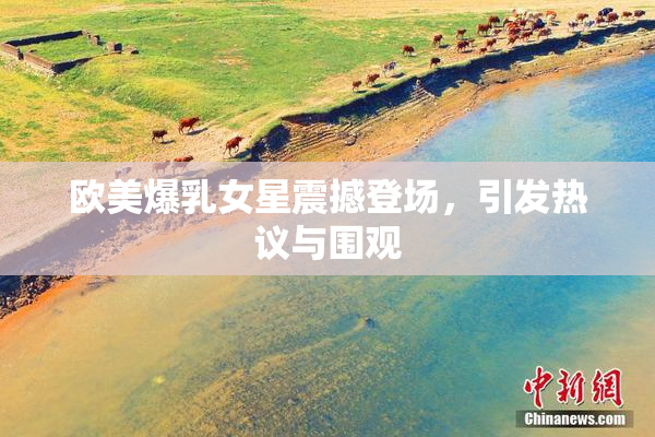 欧美爆乳女星震撼登场，引发热议与围观
