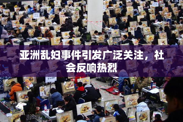 亚洲乱妇事件引发广泛关注，社会反响热烈
