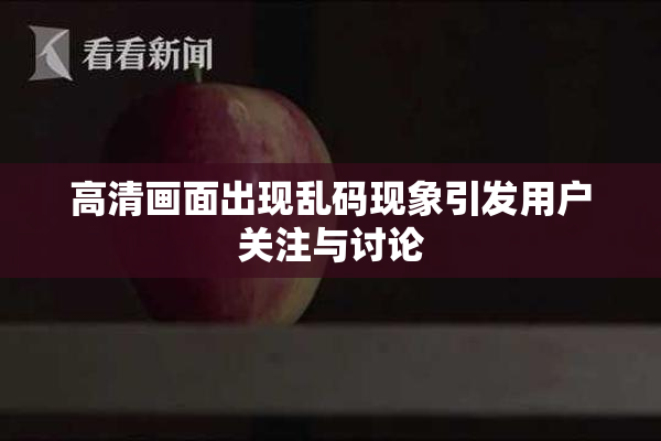 高清画面出现乱码现象引发用户关注与讨论