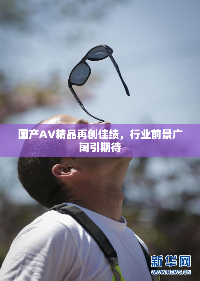 国产AV精品再创佳绩，行业前景广阔引期待