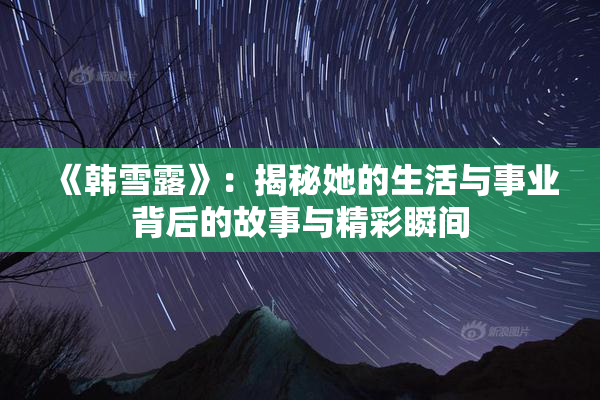 《韩雪露》：揭秘她的生活与事业背后的故事与精彩瞬间