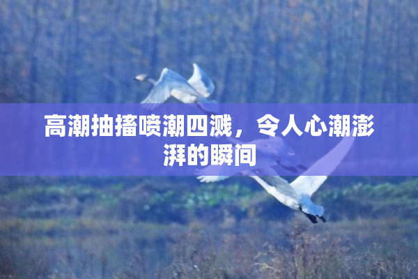 高潮抽搐喷潮四溅，令人心潮澎湃的瞬间