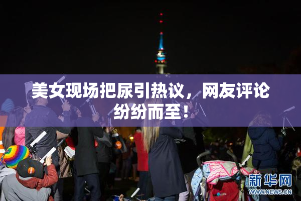 美女现场把尿引热议，网友评论纷纷而至！