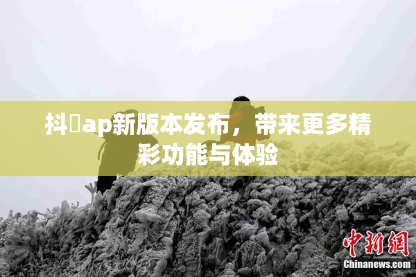 抖抈ap新版本发布，带来更多精彩功能与体验