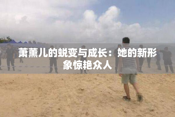 萧薰儿的蜕变与成长：她的新形象惊艳众人