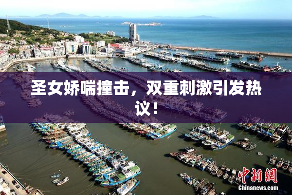 圣女娇喘撞击，双重刺激引发热议！