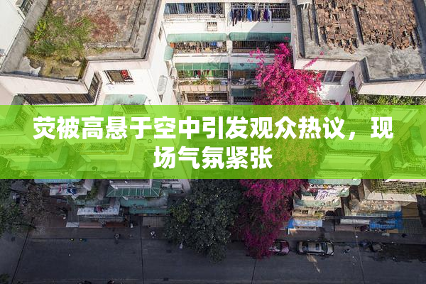 荧被高悬于空中引发观众热议，现场气氛紧张
