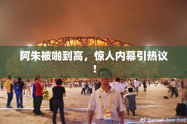 阿朱被啪到高，惊人内幕引热议！