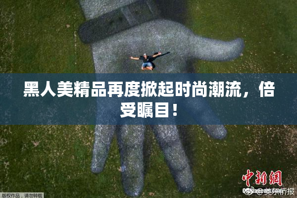 黑人美精品再度掀起时尚潮流，倍受瞩目！